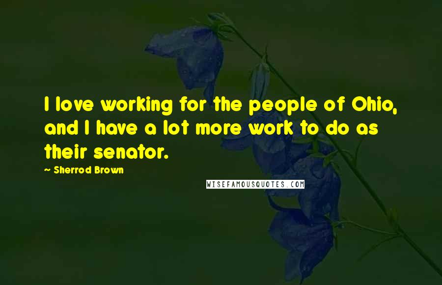 Sherrod Brown Quotes: I love working for the people of Ohio, and I have a lot more work to do as their senator.