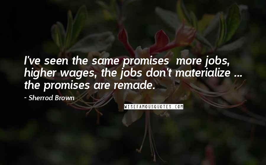 Sherrod Brown Quotes: I've seen the same promises  more jobs, higher wages, the jobs don't materialize ... the promises are remade.