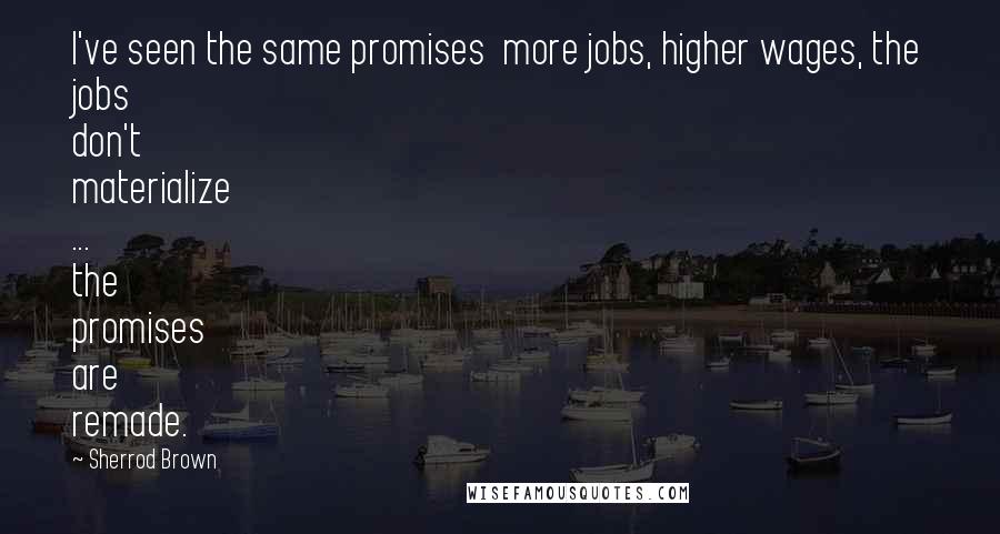 Sherrod Brown Quotes: I've seen the same promises  more jobs, higher wages, the jobs don't materialize ... the promises are remade.