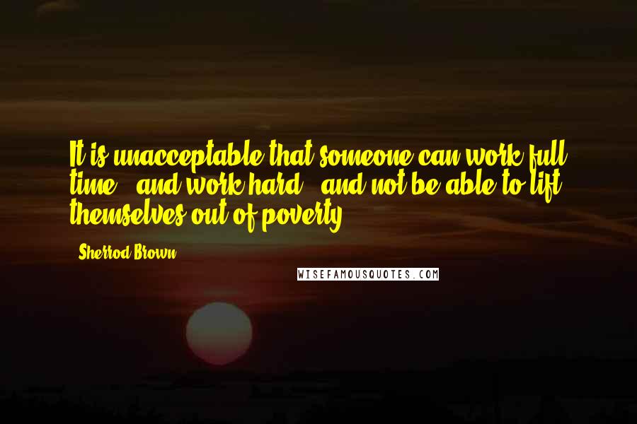 Sherrod Brown Quotes: It is unacceptable that someone can work full time - and work hard - and not be able to lift themselves out of poverty.