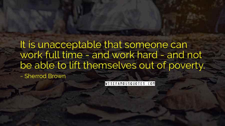 Sherrod Brown Quotes: It is unacceptable that someone can work full time - and work hard - and not be able to lift themselves out of poverty.