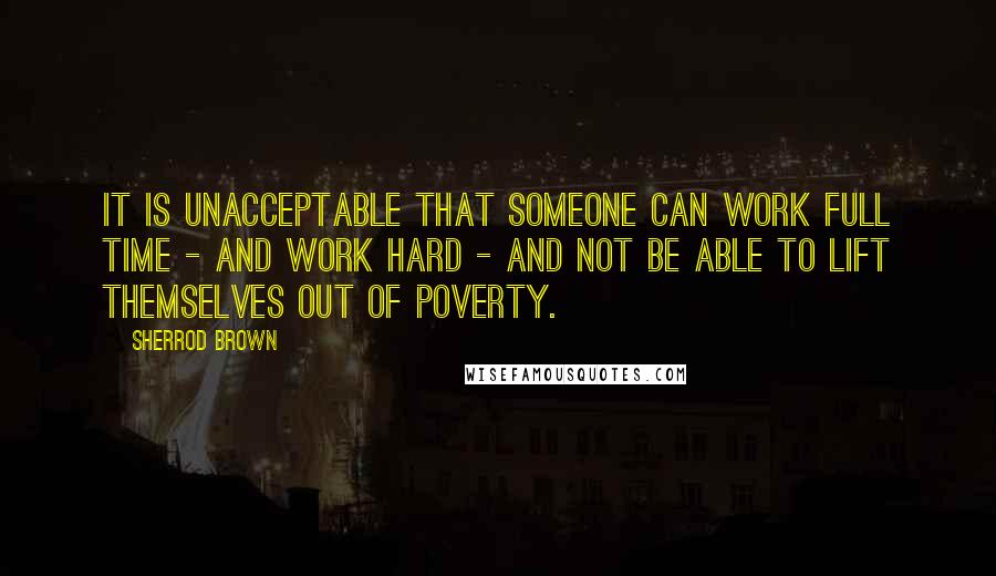 Sherrod Brown Quotes: It is unacceptable that someone can work full time - and work hard - and not be able to lift themselves out of poverty.