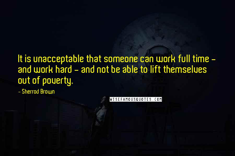 Sherrod Brown Quotes: It is unacceptable that someone can work full time - and work hard - and not be able to lift themselves out of poverty.