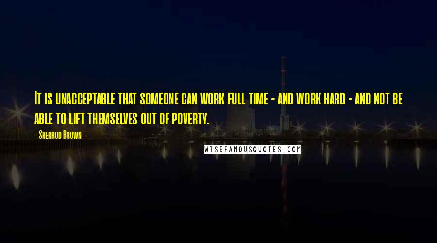 Sherrod Brown Quotes: It is unacceptable that someone can work full time - and work hard - and not be able to lift themselves out of poverty.