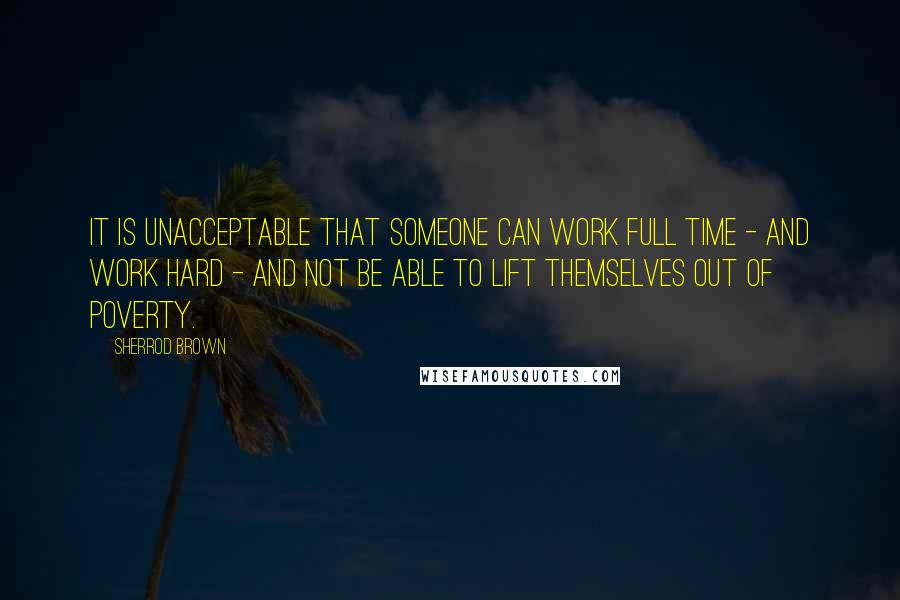 Sherrod Brown Quotes: It is unacceptable that someone can work full time - and work hard - and not be able to lift themselves out of poverty.