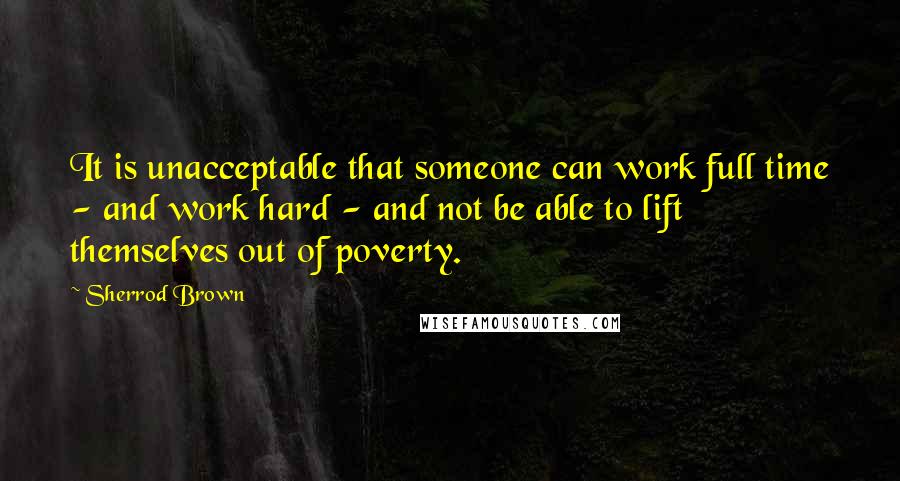 Sherrod Brown Quotes: It is unacceptable that someone can work full time - and work hard - and not be able to lift themselves out of poverty.