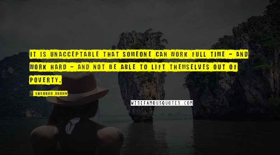 Sherrod Brown Quotes: It is unacceptable that someone can work full time - and work hard - and not be able to lift themselves out of poverty.