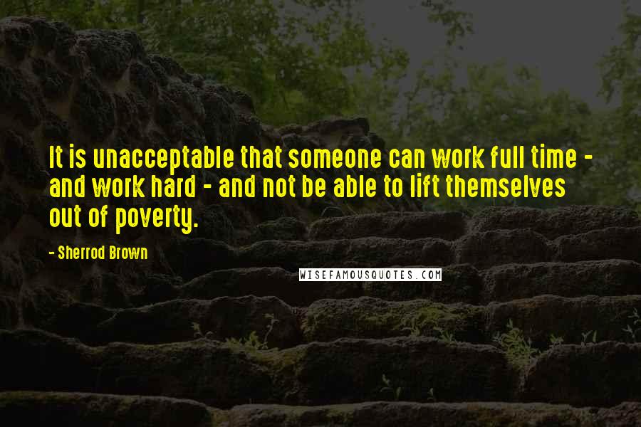 Sherrod Brown Quotes: It is unacceptable that someone can work full time - and work hard - and not be able to lift themselves out of poverty.