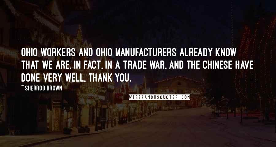 Sherrod Brown Quotes: Ohio workers and Ohio manufacturers already know that we are, in fact, in a trade war, and the Chinese have done very well, thank you.