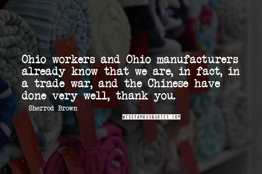 Sherrod Brown Quotes: Ohio workers and Ohio manufacturers already know that we are, in fact, in a trade war, and the Chinese have done very well, thank you.