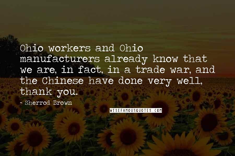 Sherrod Brown Quotes: Ohio workers and Ohio manufacturers already know that we are, in fact, in a trade war, and the Chinese have done very well, thank you.