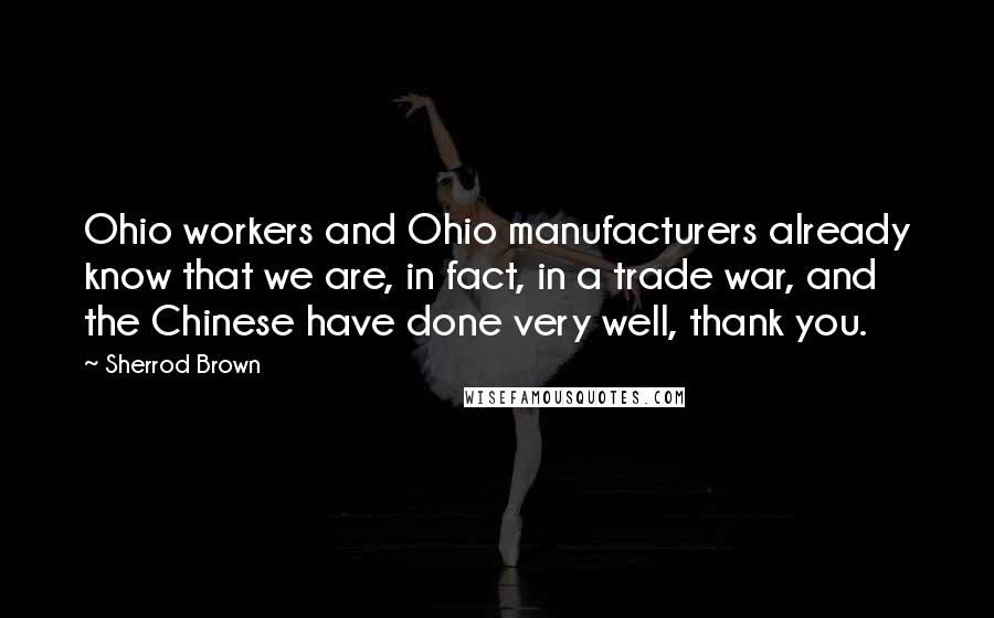 Sherrod Brown Quotes: Ohio workers and Ohio manufacturers already know that we are, in fact, in a trade war, and the Chinese have done very well, thank you.