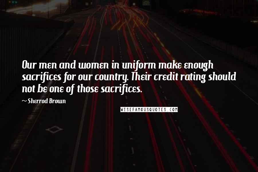 Sherrod Brown Quotes: Our men and women in uniform make enough sacrifices for our country. Their credit rating should not be one of those sacrifices.