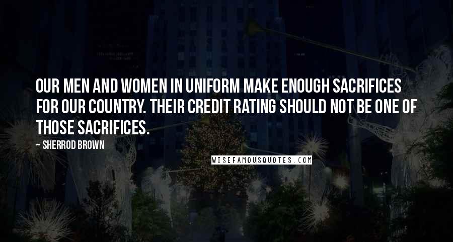 Sherrod Brown Quotes: Our men and women in uniform make enough sacrifices for our country. Their credit rating should not be one of those sacrifices.