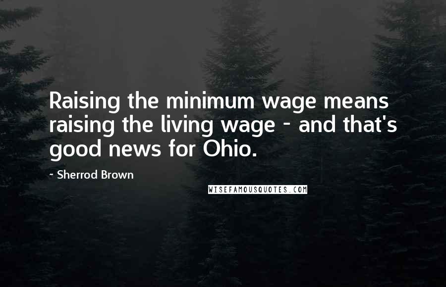 Sherrod Brown Quotes: Raising the minimum wage means raising the living wage - and that's good news for Ohio.