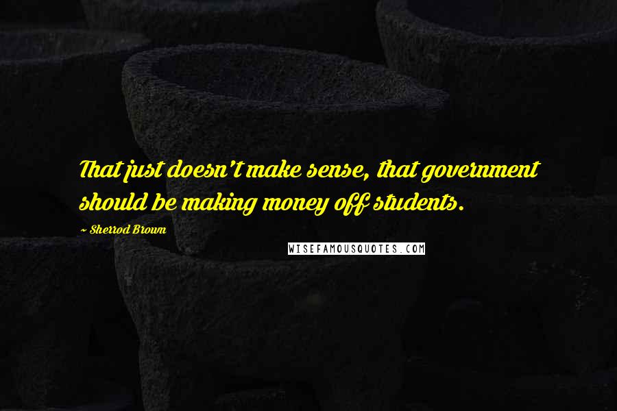 Sherrod Brown Quotes: That just doesn't make sense, that government should be making money off students.