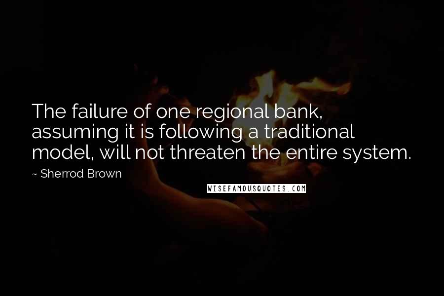 Sherrod Brown Quotes: The failure of one regional bank, assuming it is following a traditional model, will not threaten the entire system.