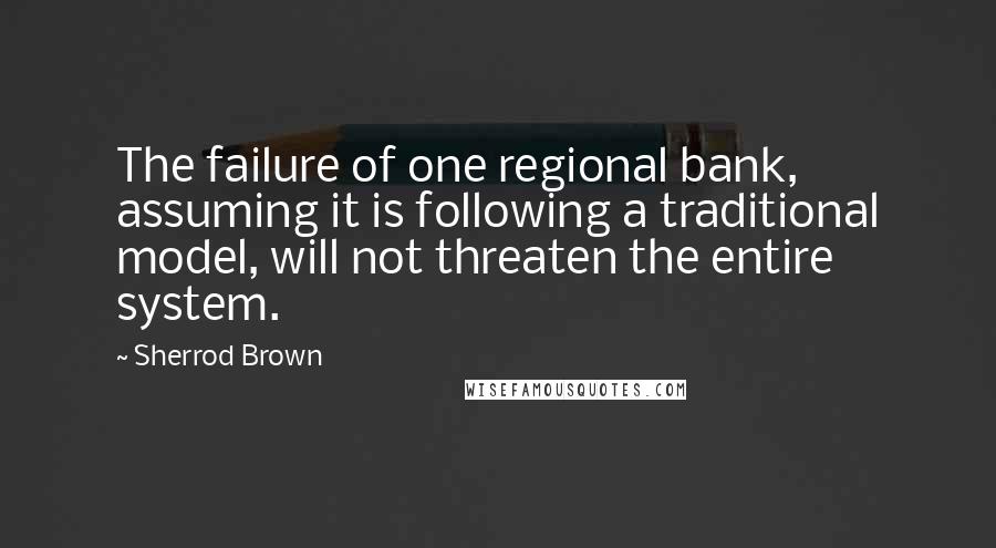 Sherrod Brown Quotes: The failure of one regional bank, assuming it is following a traditional model, will not threaten the entire system.