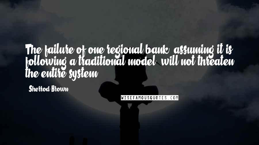 Sherrod Brown Quotes: The failure of one regional bank, assuming it is following a traditional model, will not threaten the entire system.