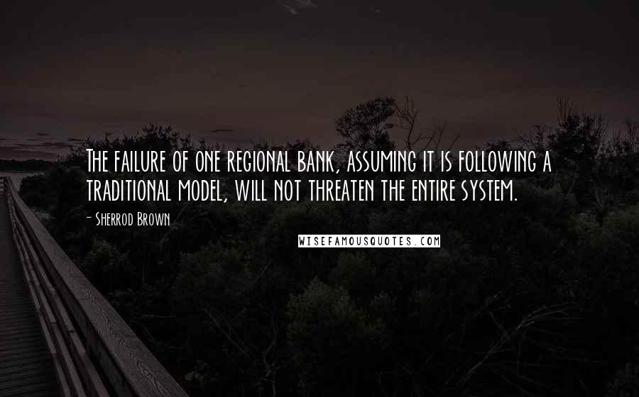 Sherrod Brown Quotes: The failure of one regional bank, assuming it is following a traditional model, will not threaten the entire system.