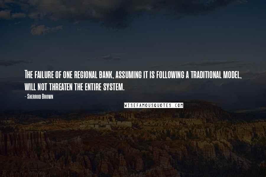 Sherrod Brown Quotes: The failure of one regional bank, assuming it is following a traditional model, will not threaten the entire system.