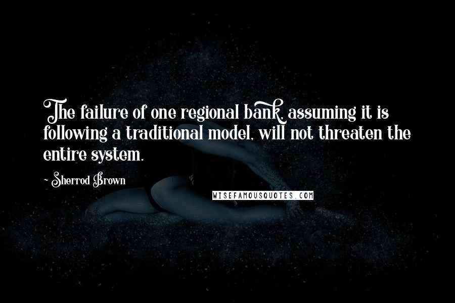 Sherrod Brown Quotes: The failure of one regional bank, assuming it is following a traditional model, will not threaten the entire system.