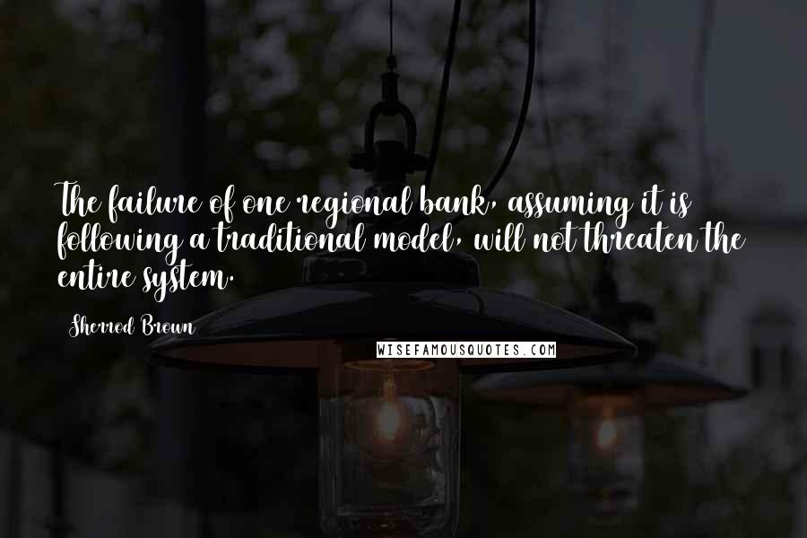 Sherrod Brown Quotes: The failure of one regional bank, assuming it is following a traditional model, will not threaten the entire system.