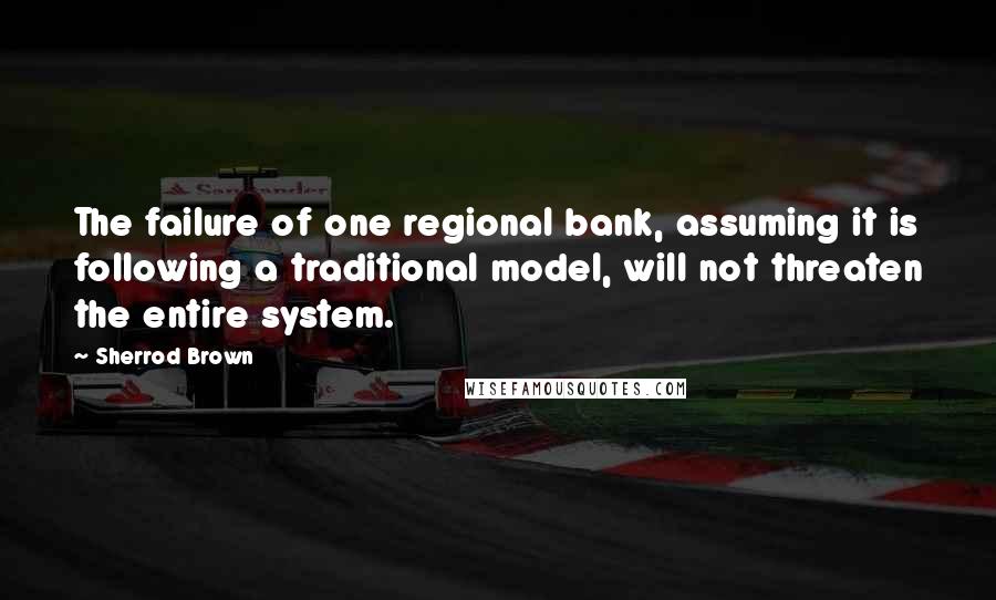 Sherrod Brown Quotes: The failure of one regional bank, assuming it is following a traditional model, will not threaten the entire system.