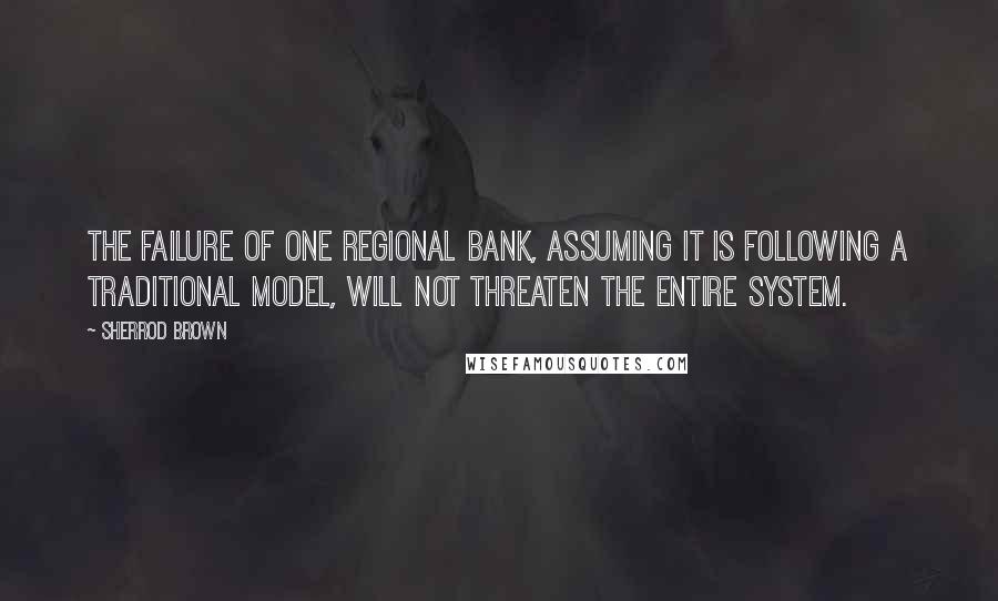 Sherrod Brown Quotes: The failure of one regional bank, assuming it is following a traditional model, will not threaten the entire system.