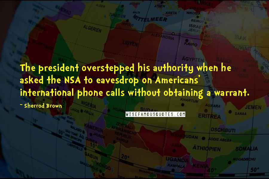 Sherrod Brown Quotes: The president overstepped his authority when he asked the NSA to eavesdrop on Americans' international phone calls without obtaining a warrant.