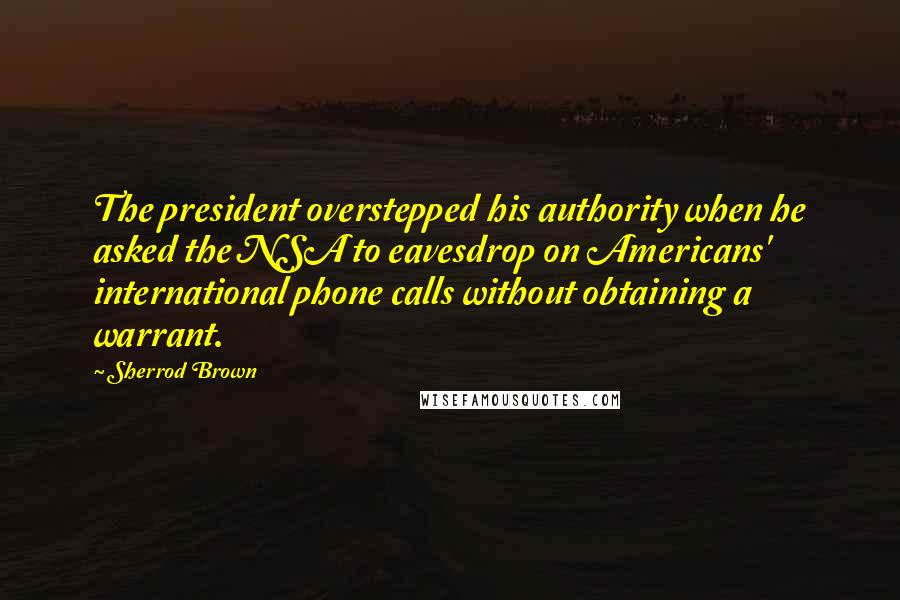 Sherrod Brown Quotes: The president overstepped his authority when he asked the NSA to eavesdrop on Americans' international phone calls without obtaining a warrant.