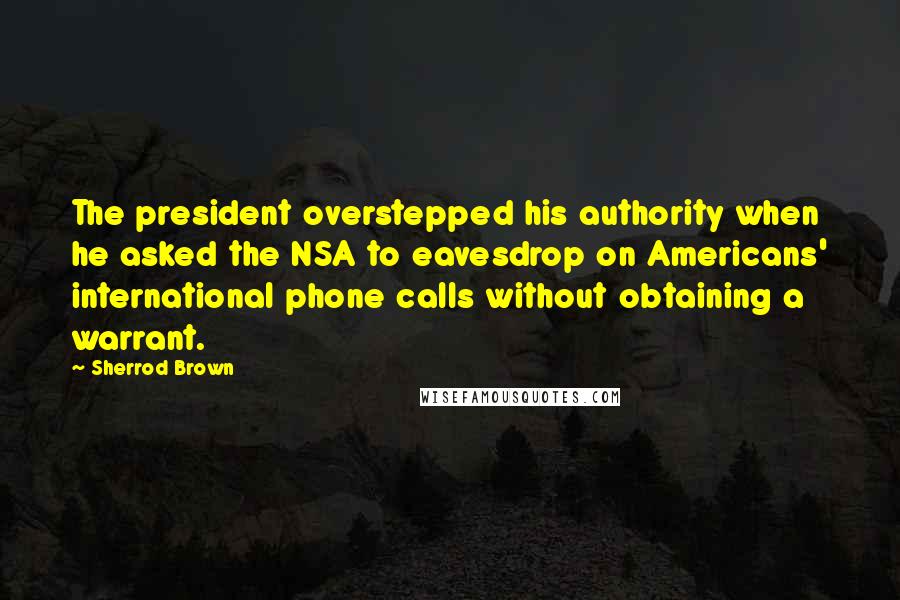 Sherrod Brown Quotes: The president overstepped his authority when he asked the NSA to eavesdrop on Americans' international phone calls without obtaining a warrant.