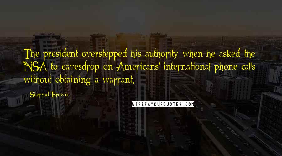 Sherrod Brown Quotes: The president overstepped his authority when he asked the NSA to eavesdrop on Americans' international phone calls without obtaining a warrant.