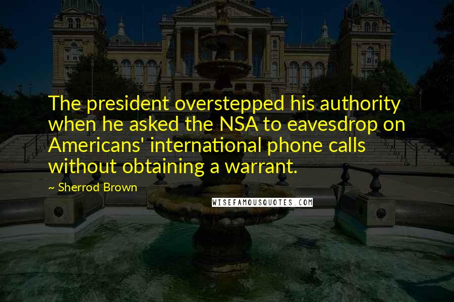 Sherrod Brown Quotes: The president overstepped his authority when he asked the NSA to eavesdrop on Americans' international phone calls without obtaining a warrant.