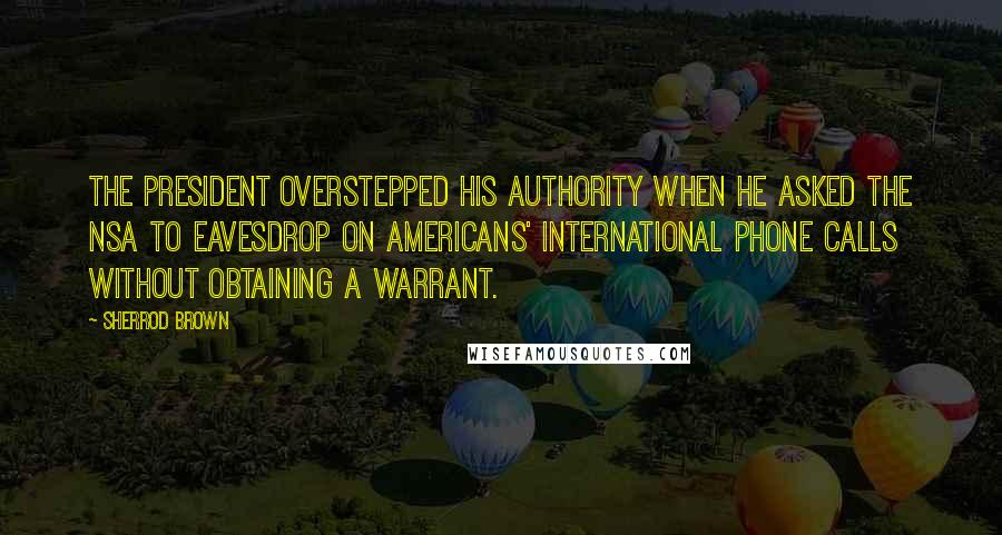 Sherrod Brown Quotes: The president overstepped his authority when he asked the NSA to eavesdrop on Americans' international phone calls without obtaining a warrant.