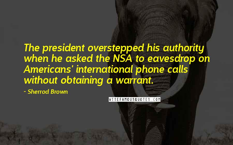 Sherrod Brown Quotes: The president overstepped his authority when he asked the NSA to eavesdrop on Americans' international phone calls without obtaining a warrant.