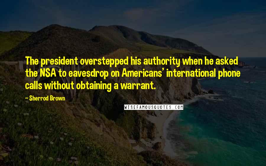 Sherrod Brown Quotes: The president overstepped his authority when he asked the NSA to eavesdrop on Americans' international phone calls without obtaining a warrant.