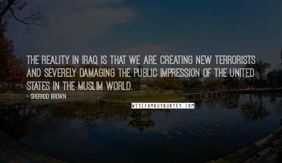 Sherrod Brown Quotes: The reality in Iraq is that we are creating new terrorists and severely damaging the public impression of the United States in the Muslim world.