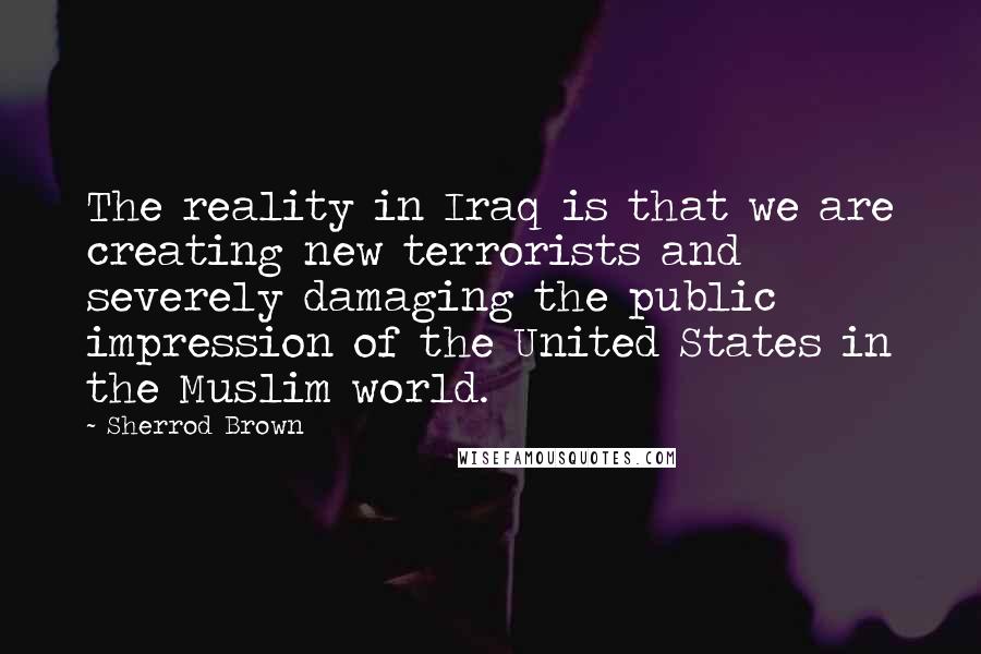 Sherrod Brown Quotes: The reality in Iraq is that we are creating new terrorists and severely damaging the public impression of the United States in the Muslim world.