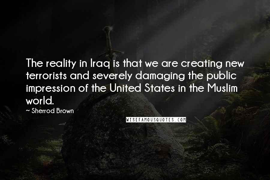 Sherrod Brown Quotes: The reality in Iraq is that we are creating new terrorists and severely damaging the public impression of the United States in the Muslim world.