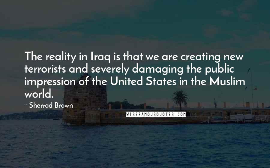 Sherrod Brown Quotes: The reality in Iraq is that we are creating new terrorists and severely damaging the public impression of the United States in the Muslim world.