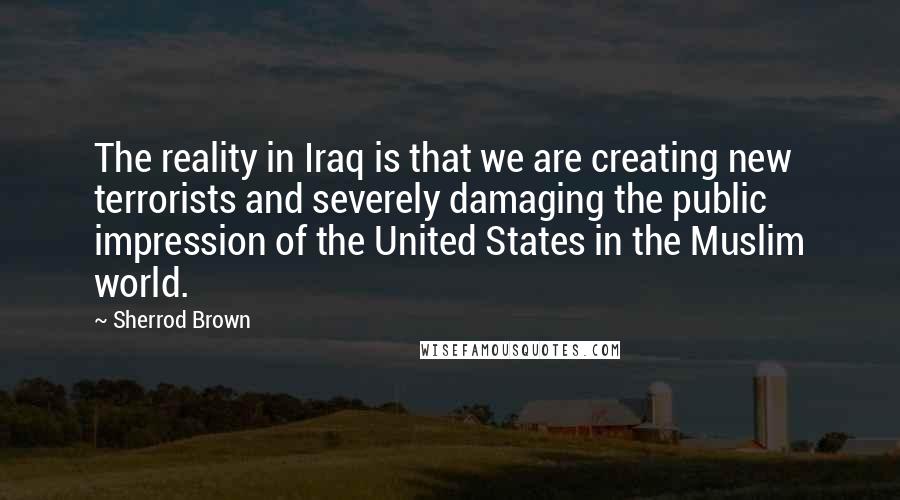 Sherrod Brown Quotes: The reality in Iraq is that we are creating new terrorists and severely damaging the public impression of the United States in the Muslim world.