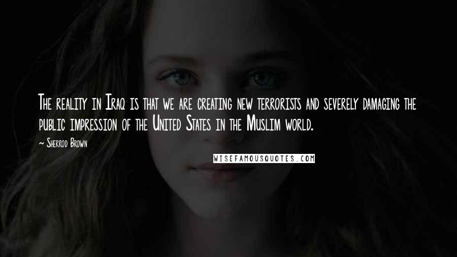 Sherrod Brown Quotes: The reality in Iraq is that we are creating new terrorists and severely damaging the public impression of the United States in the Muslim world.