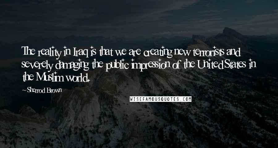 Sherrod Brown Quotes: The reality in Iraq is that we are creating new terrorists and severely damaging the public impression of the United States in the Muslim world.