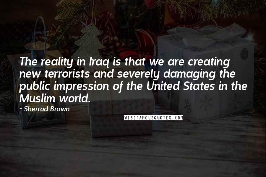 Sherrod Brown Quotes: The reality in Iraq is that we are creating new terrorists and severely damaging the public impression of the United States in the Muslim world.