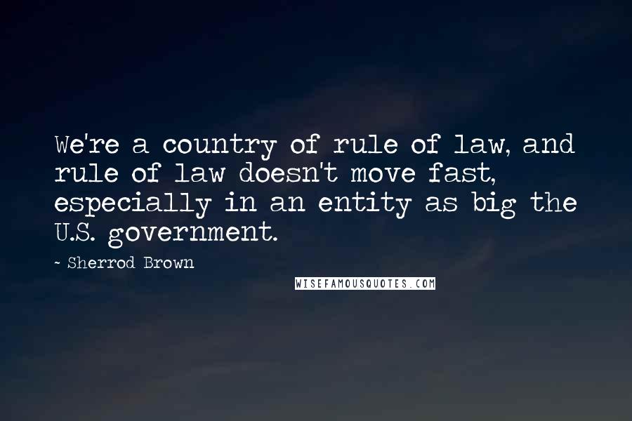 Sherrod Brown Quotes: We're a country of rule of law, and rule of law doesn't move fast, especially in an entity as big the U.S. government.