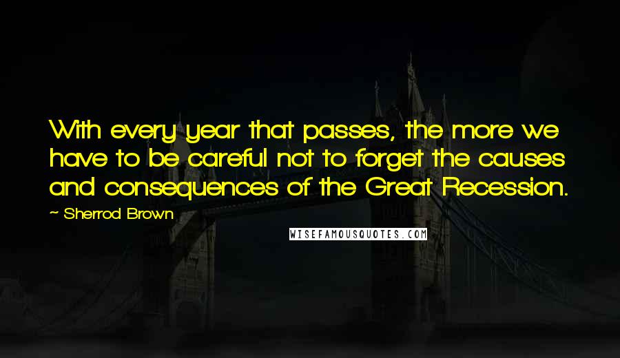 Sherrod Brown Quotes: With every year that passes, the more we have to be careful not to forget the causes and consequences of the Great Recession.