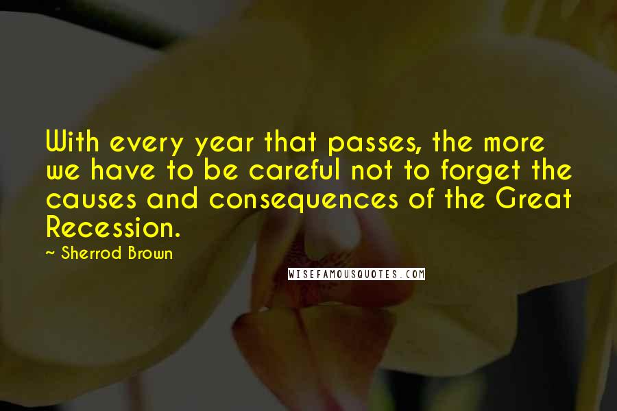 Sherrod Brown Quotes: With every year that passes, the more we have to be careful not to forget the causes and consequences of the Great Recession.