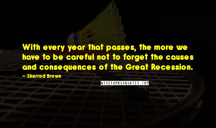 Sherrod Brown Quotes: With every year that passes, the more we have to be careful not to forget the causes and consequences of the Great Recession.