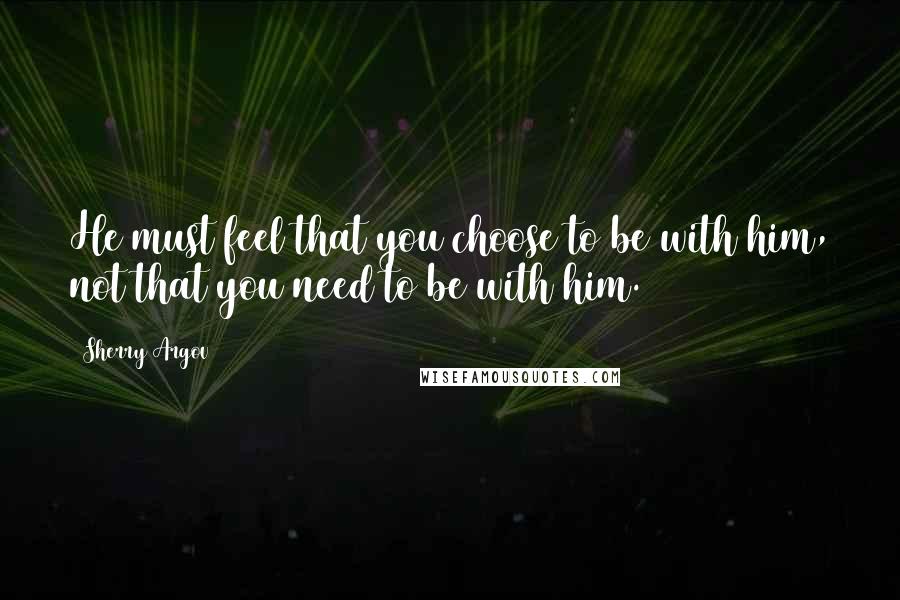 Sherry Argov Quotes: He must feel that you choose to be with him, not that you need to be with him.